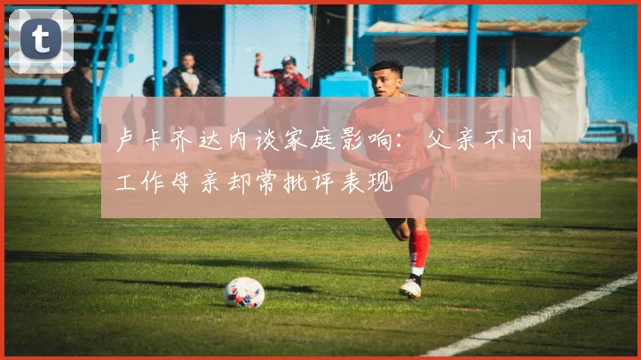 卢卡齐达内谈家庭影响：父亲不问工作母亲却常批评表现