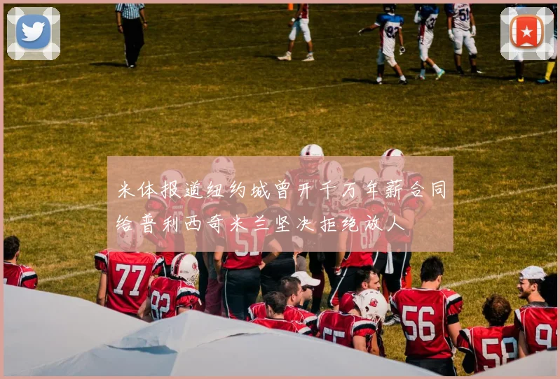 米体报道纽约城曾开千万年薪合同给普利西奇米兰坚决拒绝放人