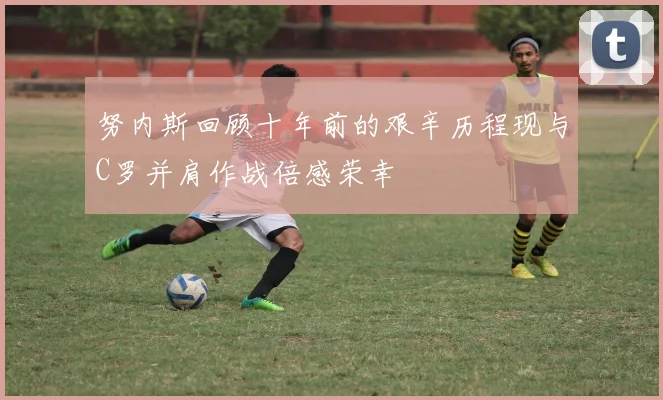 努内斯回顾十年前的艰辛历程现与C罗并肩作战倍感荣幸