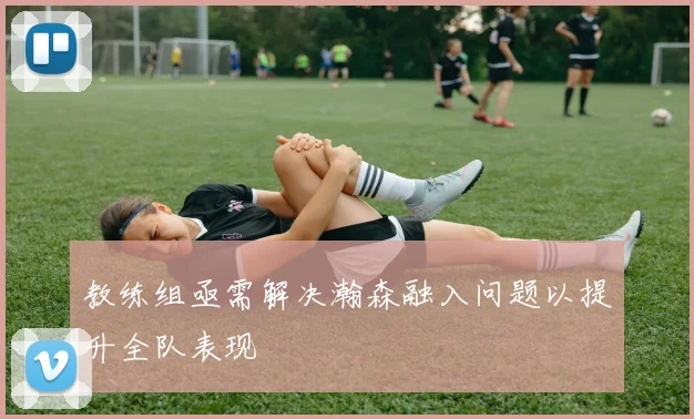 教练组亟需解决瀚森融入问题以提升全队表现