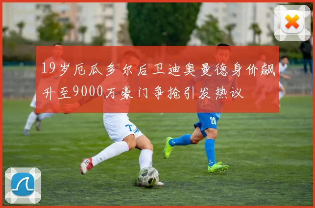 19岁厄瓜多尔后卫迪奥曼德身价飙升至9000万豪门争抢引发热议