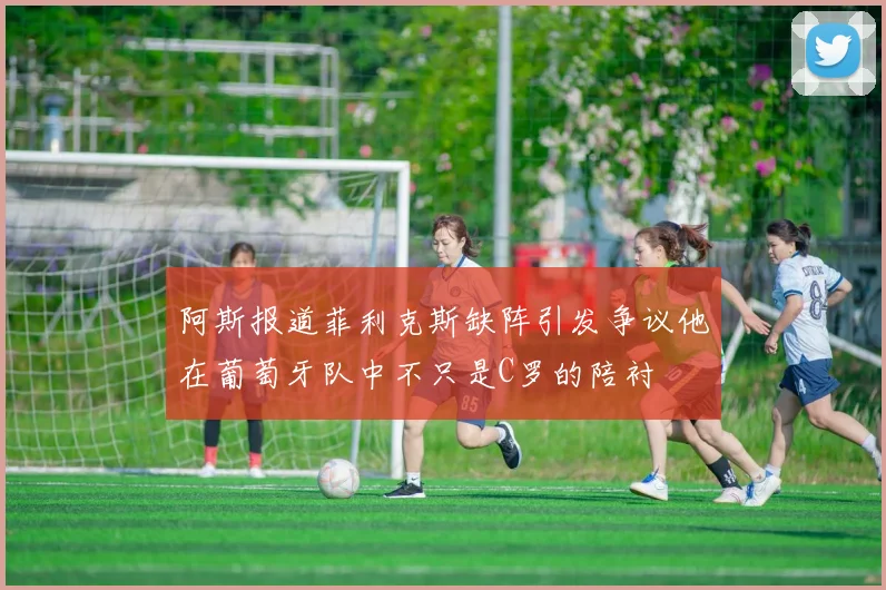 阿斯报道菲利克斯缺阵引发争议他在葡萄牙队中不只是C罗的陪衬
