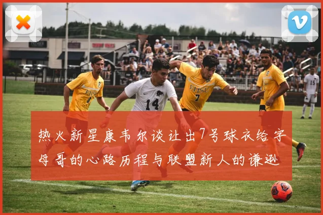 热火新星康韦尔谈让出7号球衣给字母哥的心路历程与联盟新人的谦逊态度