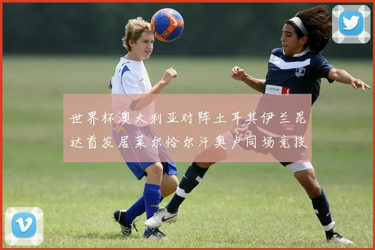 世界杯澳大利亚对阵土耳其伊兰昆达首发居莱尔恰尔汗奥卢同场竞技