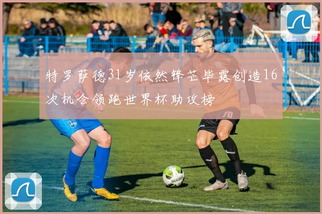 特罗萨德31岁依然锋芒毕露创造16次机会领跑世界杯助攻榜