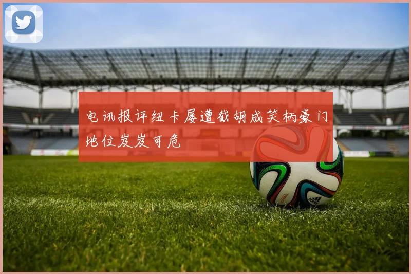 电讯报评纽卡屡遭截胡成笑柄豪门地位岌岌可危