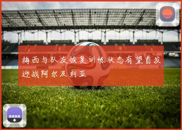 梅西与队友恢复训练状态有望首发迎战阿尔及利亚