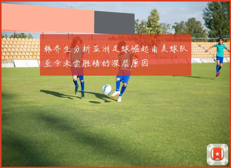 韩乔生分析亚洲足球崛起南美球队至今未尝胜绩的深层原因