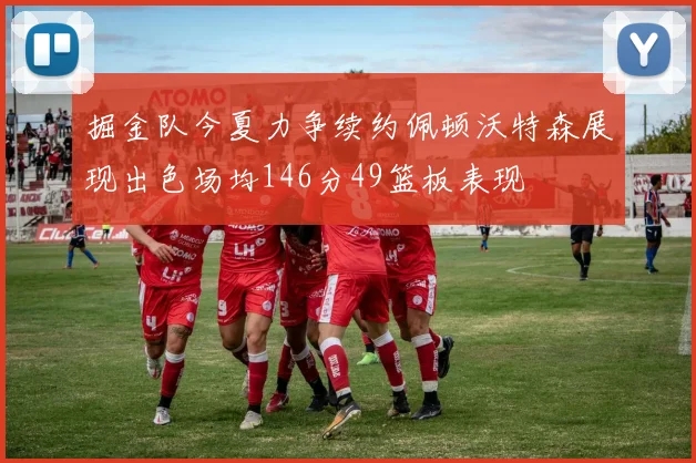 掘金队今夏力争续约佩顿沃特森展现出色场均146分49篮板表现