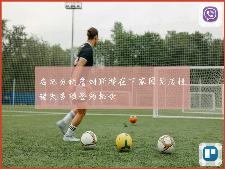 名记分析詹姆斯潜在下家因灵活性错失多项签约机会