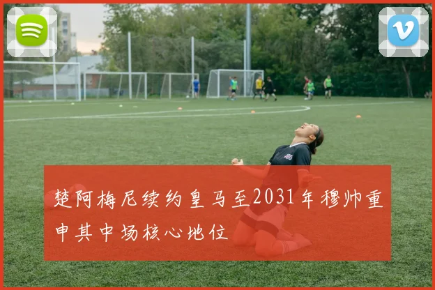 楚阿梅尼续约皇马至2031年穆帅重申其中场核心地位